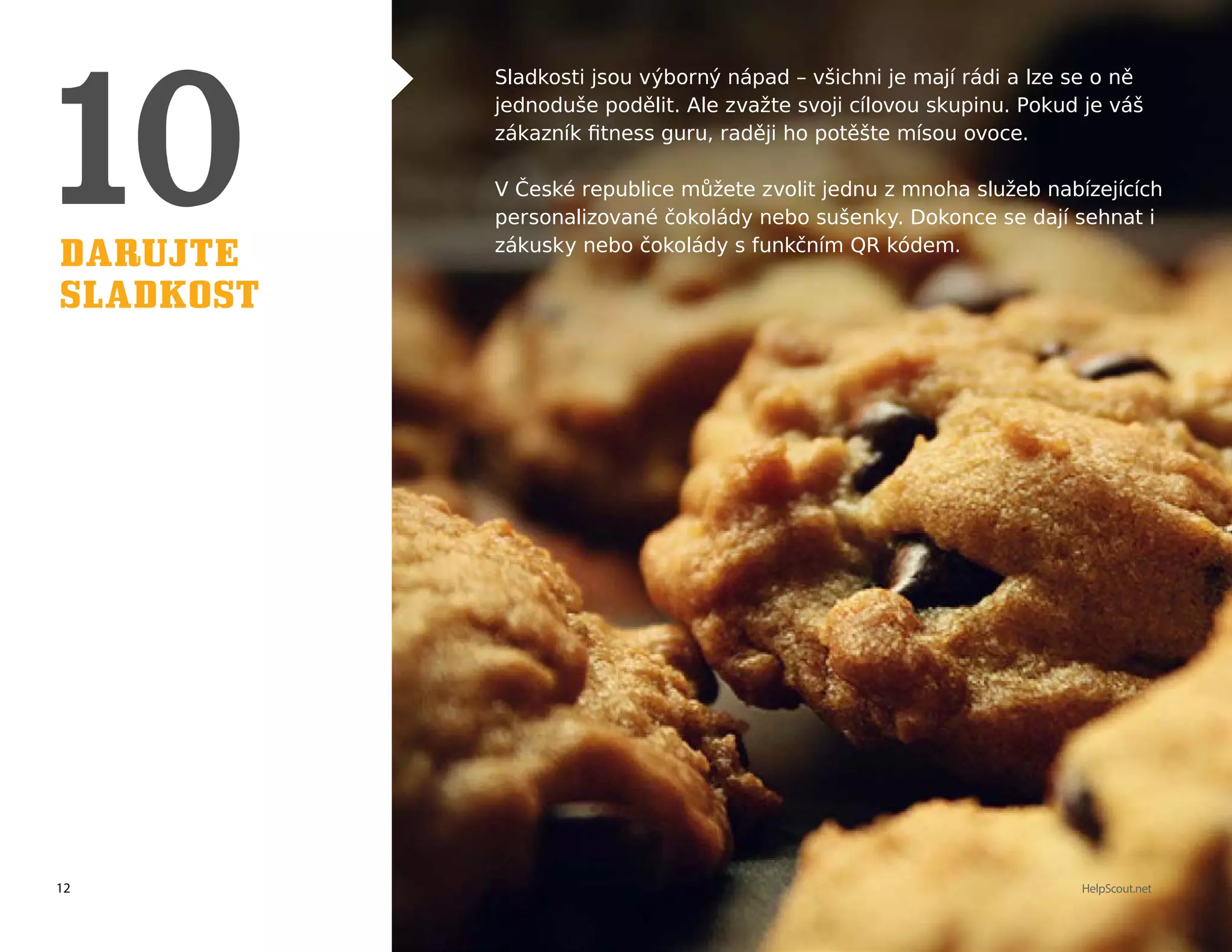 12 HelpScout.net
Darujte
sladkost
Sladkosti jsou výborný nápad – všichni je mají rádi a lze se o ně
jednoduše podělit. Ale zvažte svoji cílovou skupinu. Pokud je váš
zákazník fitness guru, raději ho potěšte mísou ovoce.
V České republice můžete zvolit jednu z mnoha služeb nabízejících
personalizované čokolády nebo sušenky. Dokonce se dají sehnat i
zákusky nebo čokolády s funkčním QR kódem.
 