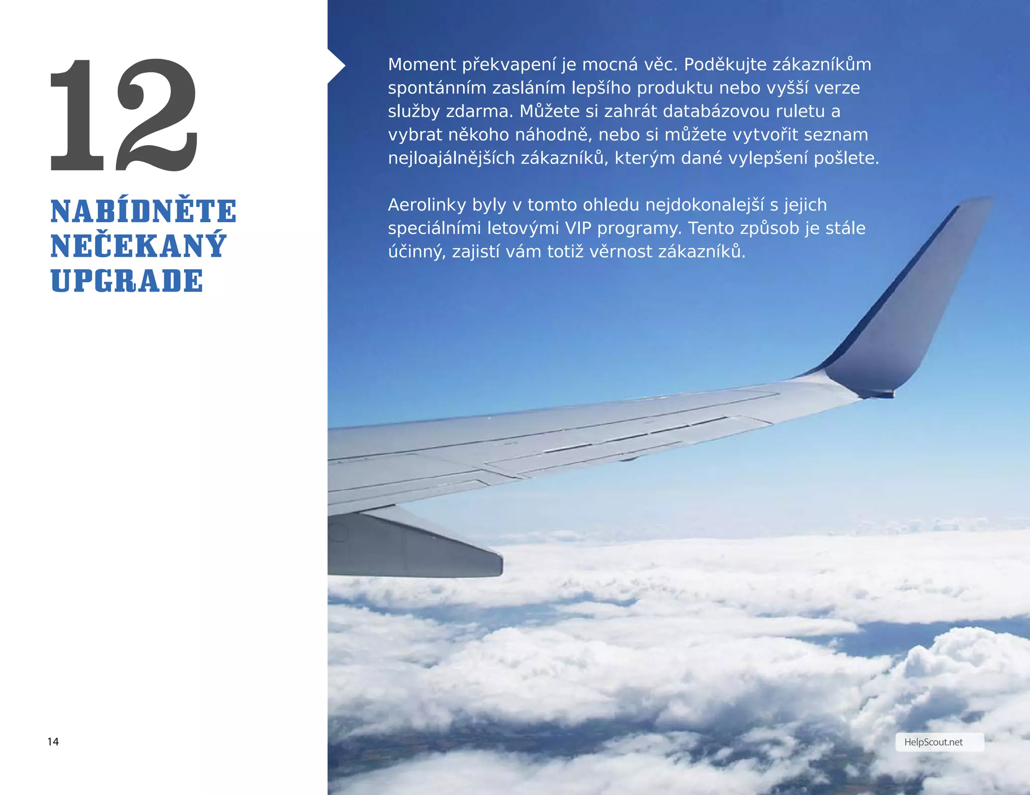 14 HelpScout.net
Nabídněte
nečekaný
upgrade
Moment překvapení je mocná věc. Poděkujte zákazníkům
spontánním zasláním lepšího produktu nebo vyšší verze
služby zdarma. Můžete si zahrát databázovou ruletu a
vybrat někoho náhodně, nebo si můžete vytvořit seznam
nejloajálnějších zákazníků, kterým dané vylepšení pošlete.
Aerolinky byly v tomto ohledu nejdokonalejší s jejich
speciálními letovými VIP programy. Tento způsob je stále
účinný, zajistí vám totiž věrnost zákazníků.
 