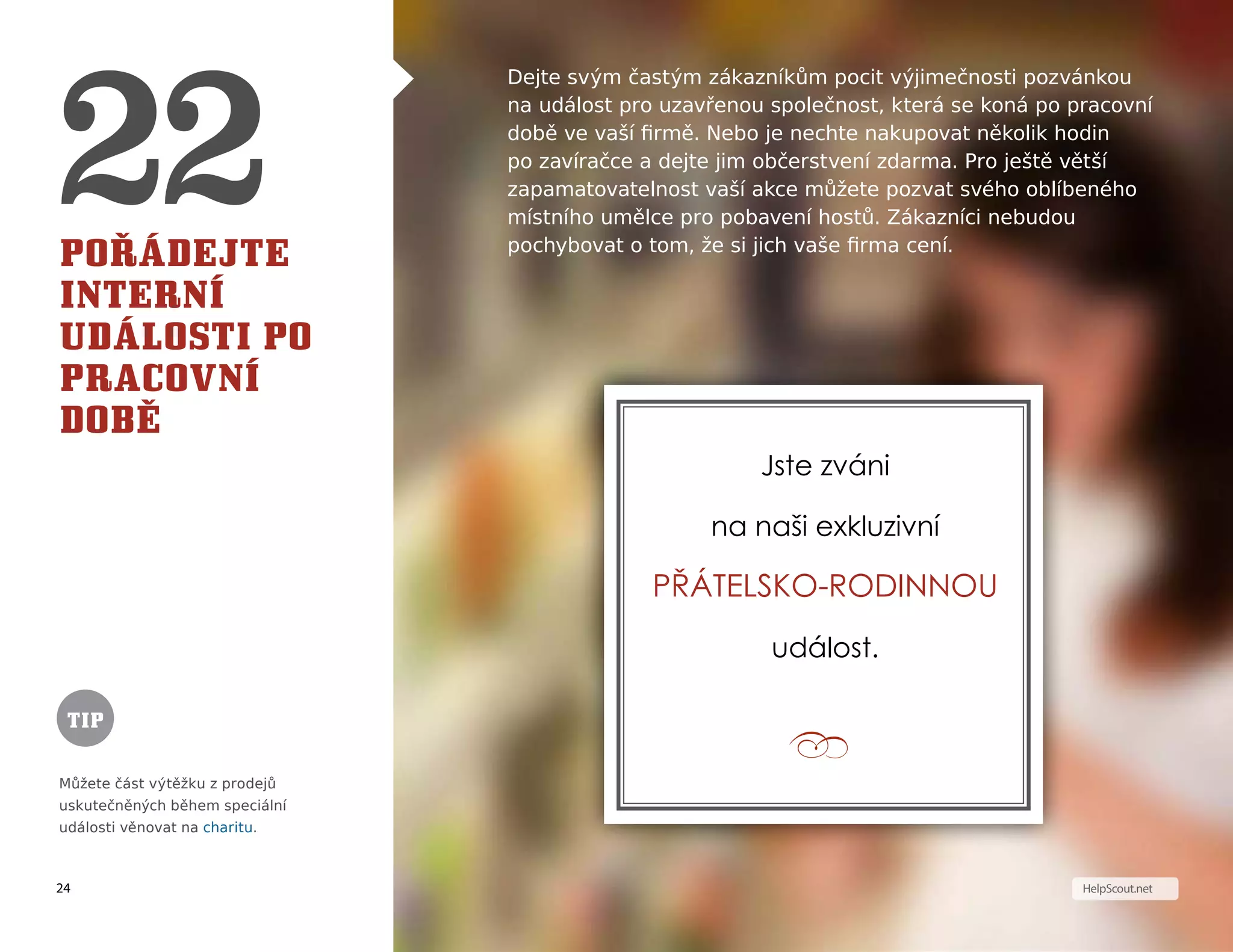 24
T I P
HelpScout.net
Pořádejte
interní
události po
pracovní
době
Dejte svým častým zákazníkům pocit výjimečnosti pozvánkou
na událost pro uzavřenou společnost, která se koná po pracovní
době ve vaší firmě. Nebo je nechte nakupovat několik hodin
po zavíračce a dejte jim občerstvení zdarma. Pro ještě větší
zapamatovatelnost vaší akce můžete pozvat svého oblíbeného
místního umělce pro pobavení hostů. Zákazníci nebudou
pochybovat o tom, že si jich vaše firma cení.
Můžete část výtěžku z prodejů
uskutečněných během speciální
události věnovat na charitu.
Jste zváni
na naši exkluzivní
přátelsko-rodinnou
událost.
TIP
 