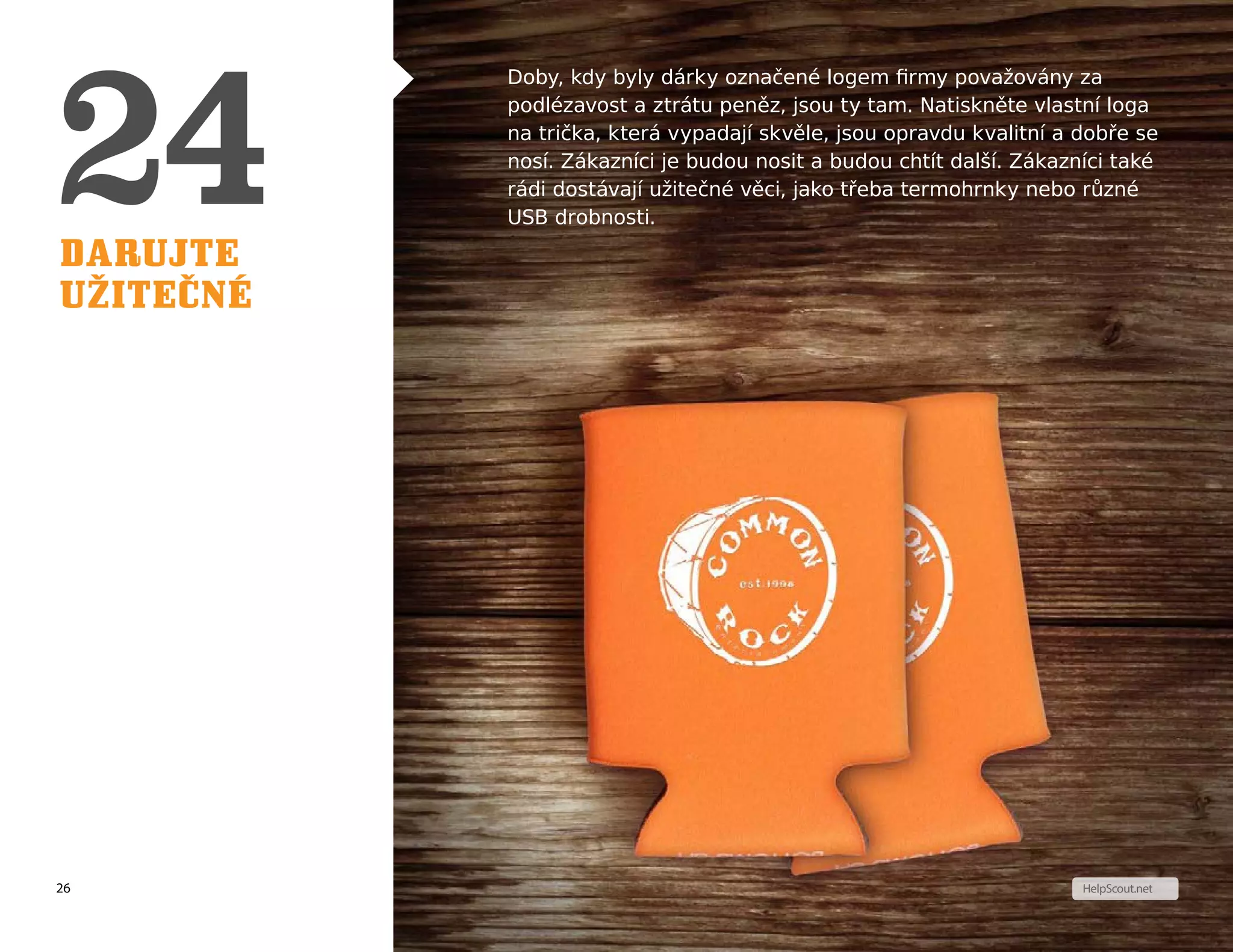 26
T I P
HelpScout.net
Darujte
užitečné
Doby, kdy byly dárky označené logem firmy považovány za
podlézavost a ztrátu peněz, jsou ty tam. Natiskněte vlastní loga
na trička, která vypadají skvěle, jsou opravdu kvalitní a dobře se
nosí. Zákazníci je budou nosit a budou chtít další. Zákazníci také
rádi dostávají užitečné věci, jako třeba termohrnky nebo různé
USB drobnosti.
 