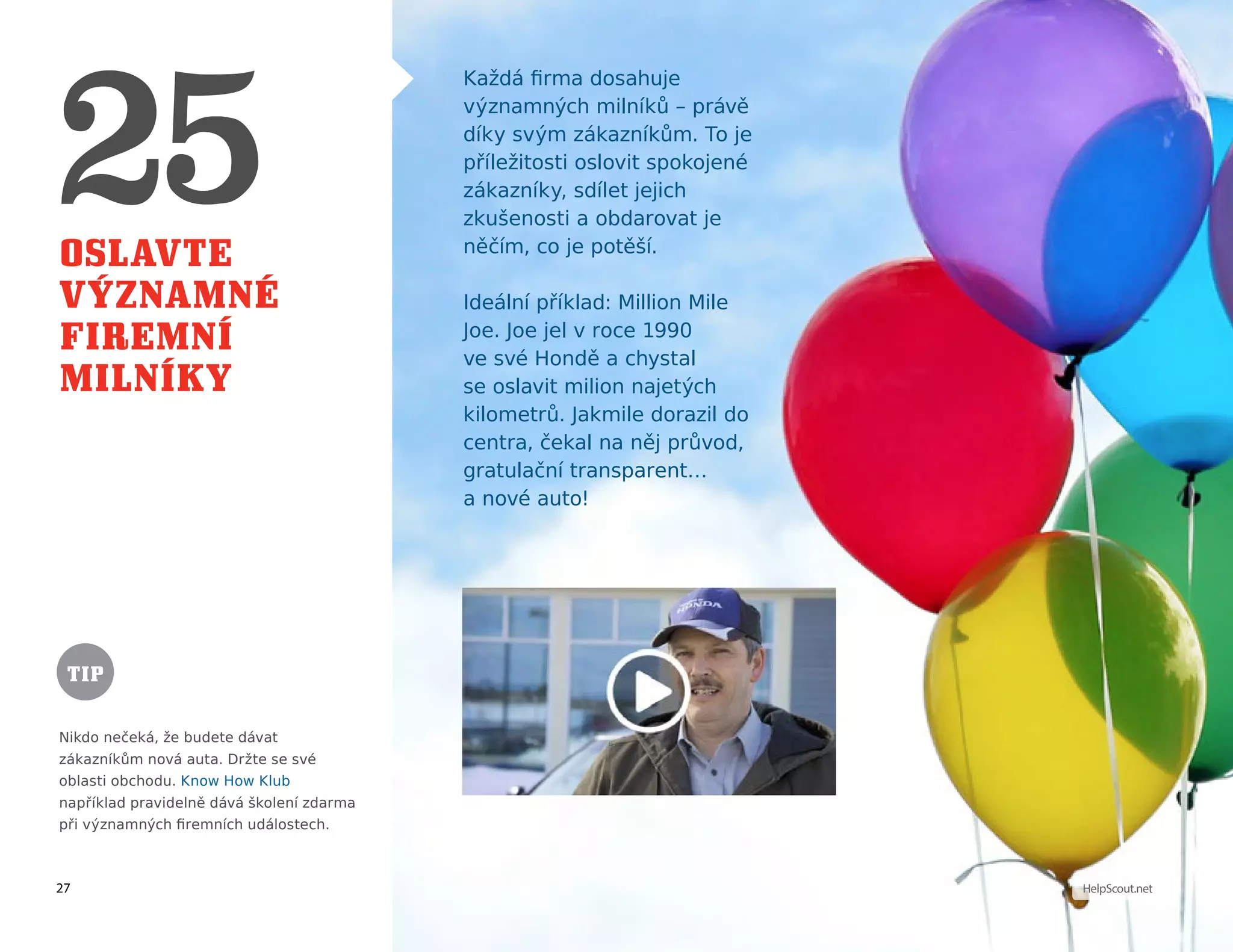 27 HelpScout.net
Oslavte
významné
firemní
milníky
Každá firma dosahuje
významných milníků – právě
díky svým zákazníkům. To je
příležitosti oslovit spokojené
zákazníky, sdílet jejich
zkušenosti a obdarovat je
něčím, co je potěší.
Ideální příklad: Million Mile
Joe. Joe jel v roce 1990
ve své Hondě a chystal
se oslavit milion najetých
kilometrů. Jakmile dorazil do
centra, čekal na něj průvod,
gratulační transparent…
a nové auto!
Nikdo nečeká, že budete dávat
zákazníkům nová auta. Držte se své
oblasti obchodu. Know How Klub
například pravidelně dává školení zdarma
při významných firemních událostech.
TIP
 