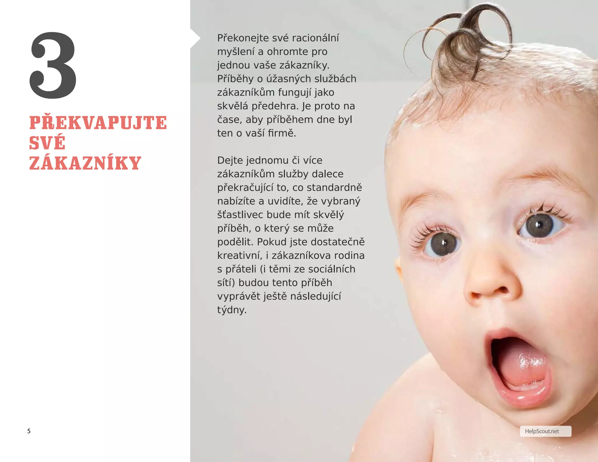 5 HelpScout.net
Překvapujte
své
zákazníky
Překonejte své racionální
myšlení a ohromte pro
jednou vaše zákazníky.
Příběhy o úžasných službách
zákazníkům fungují jako
skvělá předehra. Je proto na
čase, aby příběhem dne byl
ten o vaší firmě.
Dejte jednomu či více
zákazníkům služby dalece
překračující to, co standardně
nabízíte a uvidíte, že vybraný
šťastlivec bude mít skvělý
příběh, o který se může
podělit. Pokud jste dostatečně
kreativní, i zákazníkova rodina
s přáteli (i těmi ze sociálních
sítí) budou tento příběh
vyprávět ještě následující
týdny.
 