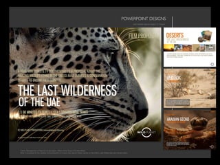POWERPOINT DESIGNS	

UAE Wildlife Natural History TV Project
Client: Management of Nature Conservation, Office of the Ruler’s Private Affairs
Brief: A proposal for the creation and production of a blue chip natural history series on the UAE’s Last Wilderness and conservation
 