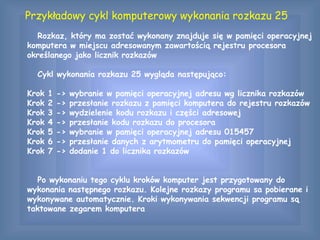 Przykładowy cykl komputerowy wykonania rozkazu 25
Rozkaz, który ma zostać wykonany znajduje się w pamięci operacyjnej
komputera w miejscu adresowanym zawartością rejestru procesora
określanego jako licznik rozkazów
Cykl wykonania rozkazu 25 wygląda następująco:
Krok 1 -> wybranie w pamięci operacyjnej adresu wg licznika rozkazów
Krok 2 -> przesłanie rozkazu z pamięci komputera do rejestru rozkazów
Krok 3 -> wydzielenie kodu rozkazu i części adresowej
Krok 4 -> przesłanie kodu rozkazu do procesora
Krok 5 -> wybranie w pamięci operacyjnej adresu 015457
Krok 6 -> przesłanie danych z arytmometru do pamięci operacyjnej
Krok 7 -> dodanie 1 do licznika rozkazów
Po wykonaniu tego cyklu kroków komputer jest przygotowany do
wykonania następnego rozkazu. Kolejne rozkazy programu sa pobierane i
wykonywane automatycznie. Kroki wykonywania sekwencji programu są
taktowane zegarem komputera
 