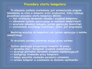 Procedury startu komputera
-> Po włączeniu zasilania uruchamiany jest automatycznie program
(wbudowany na stałe w komputer przez producenta), który realizuje
początkowe procedury startu komputera (BIOS):
== test techniczny sprawności układów i urządzeń komputera
== odszukanie systemu operacyjnego na nośnikach zewnętrznych
== wczytanie sekwencji ładującej system operacyjny (bootstrap)
== uruchomienie wczytanego bootstrap’u (który jest programem)
-> Bootstrap wczytuje do komputera cały system operacyjny z nośnika
zewnętrznego
-> Po wczytaniu systemu bootstrap inicjuje pracę systemu
-> System operacyjny przygotowuje komputer do pracy:
== sprawdza stan i dostępność urządzeń zewnętrznych
== wczytuje potrzebne sterowniki urządzeń współpracujących
== konfiguruje środowisko pracy komputera
== ładuje wszystkie niezbędne parametry ustawienia
== ustawia komputer w oczekiwanie na działania użytkownika
 