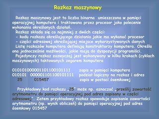 Rozkaz maszynowy
Rozkaz maszynowy jest to liczba binarna umieszczona w pamięci
operacyjnej komputera i traktowana przez procesor jako polecenie
wykonania określonych działań.
Rozkaz składa się co najmniej z dwóch części:
- kodu rozkazu określającego działania jakie ma wykonać procesor
- części adresowej określającej miejsce wykorzystywanych danych
Listę rozkazów komputera definiują konstruktorzy komputera. Określa
ona jednocześnie możliwości, jakie mają do dyspozycji programiści.
Pojedynczy rozkaz zazwyczaj jest wykonywany w kilku krokach (cyklach
maszynowych) taktowanych zegarem komputera
010101000001101100101111 zapis w pamięci komputera
010101 000001101100101111 podział logiczny na rozkaz i adres
25 015457 zapis w postaci ósemkowej
Przykładowy kod rozkazu „25” może np. oznaczać „prześlij zawartość
arytmometru do pamięci operacyjnej pod adres zapisany w części
adresowej”. Zatem przykładowy rozkaz spowoduje zapisanie zawartości
arytmometru (np. wynik obliczeń) do pamięci operacyjnej pod adres
ósemkowy 015457
 