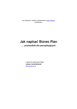Piotr Majewski, redaktor CzasNaE-Biznes (www.cneb.pl)
                                           przedstawia:




                  Jak napisać Biznes Plan
                     ... przewodnik dla początkujących




                            e-book ten dostarczył Tobie:
                            Lukasz Jarzembowski _
                            Mikroprogramy.pl



                                           `1234567890-
 =qwertyuiop[p]asdfghjkl;'zxcvbnm,./~!@#$%^&*()_+|QWERTYUIOP{}ASDFGHJKL:quot;ZXCVBNM<>?ęóąśłżźćń
                                 `1234567890-
=qwertyuiop[p]asdfghjkl;'zxcvbnm,./~!@#$%^&*()_+|QWERTYUIOP{}ASDFGHJKL:quot;ZX
                               CVBNM<>?ęóąśłżźćń

                                                `1234567890-
    =qwertyuiop[p]asdfghjkl;'zxcvbnm,./~!@#$%^&*()_+|QWERTYUIOP{}ASDFGHJKL:quot;ZXCVBNM<>?ęóąśłżźćń
                                                `1234567890-
 =qwertyuiop[p]asdfghjkl;'zxcvbnm,./~!@#$%^&*()_+|QWERTYUIOP{}ASDFGHJKL:quot;ZXCVBNM<>?ęóąśłżźćń