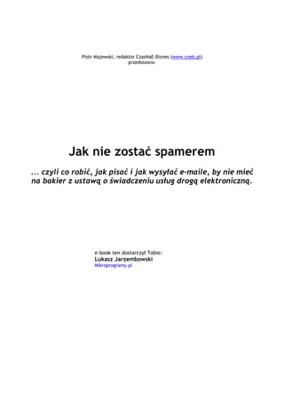 Piotr Majewski, redaktor CzasNaE-Biznes (www.cneb.pl)
                                           przedstawia:




                Jak nie zostać spamerem
 ... czyli co robić, jak pisać i jak wysyłać e-maile, by nie mieć
 na bakier z ustawą o świadczeniu usług drogą elektroniczną.




                            e-book ten dostarczył Tobie:
                            Lukasz Jarzembowski _
                            Mikroprogramy.pl



                               _

                                           `1234567890-
 =qwertyuiop[p]asdfghjkl;'zxcvbnm,./~!@#$%^&*()_+|QWERTYUIOP{}ASDFGHJKL:quot;ZXCVBNM<>?ęóąśłżźćń
                                 `1234567890-
=qwertyuiop[p]asdfghjkl;'zxcvbnm,./~!@#$%^&*()_+|QWERTYUIOP{}ASDFGHJKL:quot;ZX
                               CVBNM<>?ęóąśłżźćń
                                                `1234567890-
    =qwertyuiop[p]asdfghjkl;'zxcvbnm,./~!@#$%^&*()_+|QWERTYUIOP{}ASDFGHJKL:quot;ZXCVBNM<>?ęóąśłżźćń
                                                `1234567890-
 =qwertyuiop[p]asdfghjkl;'zxcvbnm,./~!@#$%^&*()_+|QWERTYUIOP{}ASDFGHJKL:quot;ZXCVBNM<>?ęóąśłżźćń