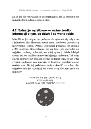 Elżbieta Kalinowska :: Jak ruszyć z miejsca :: Złote Myśli


znika ani nie rozwiązuje się automatycznie, ale Ty dysponujesz
innymi siłami radzenia sobie z nim.



4.2. Sytuacje wyjątkowe — ważne źródło
informacji o tym, co działa i co warto robić
Mówiliśmy już o tym, że problem nie ujawnia się cały czas
z jednakową siłą. Momenty nawet małej, chwilowej poprawy są
niesłychanie ważne. Przede wszystkim pokazują, że zmiana
JEST możliwa. Koncentrując się na tym, jak dochodzi do
wyjątku, możemy zobaczyć, co w tej sytuacji działa i dzięki
czemu jest on możliwy mimo istniejącego problemu. Tak więc
chwila poprawy jest źródłem wiedzy na temat tego, co jest w tej
sytuacji skuteczne i co sprawia, że trudność przestaje dawać
o sobie znać. Na tej podstawie można określić, co robić, aby
wyjątków było jak najwięcej. Im więcej wyjątków, tym problem
mniejszy.




                                 10
 