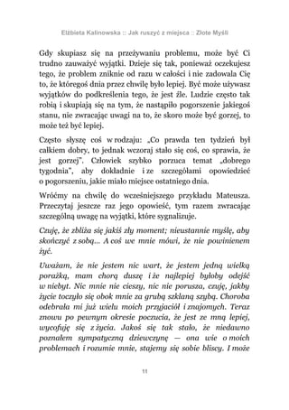 Elżbieta Kalinowska :: Jak ruszyć z miejsca :: Złote Myśli


Gdy skupiasz się na przeżywaniu problemu, może być Ci
trudno zauważyć wyjątki. Dzieje się tak, ponieważ oczekujesz
tego, że problem zniknie od razu w całości i nie zadowala Cię
to, że któregoś dnia przez chwilę było lepiej. Być może używasz
wyjątków do podkreślenia tego, że jest źle. Ludzie często tak
robią i skupiają się na tym, że nastąpiło pogorszenie jakiegoś
stanu, nie zwracając uwagi na to, że skoro może być gorzej, to
może też być lepiej.
Często słyszę coś w rodzaju: „Co prawda ten tydzień był
całkiem dobry, to jednak wczoraj stało się coś, co sprawia, że
jest gorzej”. Człowiek szybko porzuca temat „dobrego
tygodnia”, aby dokładnie i ze szczegółami opowiedzieć
o pogorszeniu, jakie miało miejsce ostatniego dnia.
Wróćmy na chwilę do wcześniejszego przykładu Mateusza.
Przeczytaj jeszcze raz jego opowieść, tym razem zwracając
szczególną uwagę na wyjątki, które sygnalizuje.
Czuję, że zbliża się jakiś zły moment; nieustannie myślę, aby
skończyć z sobą… A coś we mnie mówi, że nie powinienem
żyć.
Uważam, że nie jestem nic wart, że jestem jedną wielką
porażką, mam chorą duszę i że najlepiej byłoby odejść
w niebyt. Nic mnie nie cieszy, nic nie porusza, czuję, jakby
życie toczyło się obok mnie za grubą szklaną szybą. Choroba
odebrała mi już wielu moich przyjaciół i znajomych. Teraz
znowu po pewnym okresie poczucia, że jest ze mną lepiej,
wycofuję się z życia. Jakoś się tak stało, że niedawno
poznałem sympatyczną dziewczynę — ona wie o moich
problemach i rozumie mnie, stajemy się sobie bliscy. I może

                                  11
 