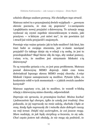 Elżbieta Kalinowska :: Jak ruszyć z miejsca :: Złote Myśli


właśnie dlatego szukam pomocy. Nie chciałbym tego stracić.
Mateusz mówi tu o przynajmniej dwóch wyjątkach — „pewnym
okresie poczucia, że stan się poprawia” i o zawiązaniu
i pogłębianiu nowej przyjaźni z dziewczyną. Te sytuacje mogą
wydawać się czymś zupełnie nieoczekiwanym w stanie, jaki
przeżywa — w którym „coś mówi mu”, że nie powinien żyć
i stracił już wielu przyjaciół i znajomych.
Powstaje więc ważne pytanie: jak to było możliwe? Jak ktoś, kto
traci ludzi ze swojego otoczenia, jest w stanie nawiązać
przyjaźń? Co takiego dzieje się w relacji z tą osobą, że jest to
prawdopodobne? Skąd bierze siłę do tego, aby szukać pomocy,
i wiarę w to, że możliwe jest utrzymanie bliskości z tą
dziewczyną?
To są wszystko pytania o to, co jest poza problemem. Mateusz
poznał dziewczynę MIMO depresji. Jakiś czas temu
doświadczał lepszego okresu MIMO swojej choroby. A więc
bliskość i lepsze samopoczucie są możliwe. Pytanie tylko, co
konkretnie robił w tych momentach — z jakich swoich zasobów
korzystał?
Mateusz zapytany o to, jak to możliwe, że wszedł w bliską
relację z dziewczyną mimo choroby, odpowiedział:
Depresja nie sprawia, że przestajesz kochać. Można kochać
i jednocześnie być chorym, tylko że wtedy jest trudniej. Ona
pokazała, że jej naprawdę na mnie zależy, słuchała i była ze
mną, kiedy było naprawdę źle i mówiła dużo dobrych rzeczy
na mój temat. Dzięki niej uwierzyłem, że coś jeszcze mogę.
Mam nadzieję, że jak będę cierpliwy w leczeniu, to się uda.
Choć często jestem tak obolały, że nie mogę się podnieść, to

                                 12
 