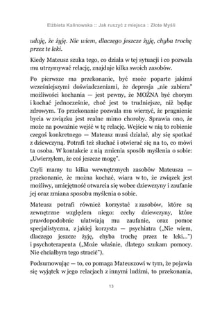 Elżbieta Kalinowska :: Jak ruszyć z miejsca :: Złote Myśli


udaję, że żyję. Nie wiem, dlaczego jeszcze żyję, chyba trochę
przez te leki.
Kiedy Mateusz szuka tego, co działa w tej sytuacji i co pozwala
mu utrzymywać relację, znajduje kilka swoich zasobów.
Po pierwsze ma przekonanie, być może poparte jakimś
wcześniejszymi doświadczeniami, że depresja „nie zabiera”
możliwości kochania — jest pewny, że MOŻNA być chorym
i kochać jednocześnie, choć jest to trudniejsze, niż będąc
zdrowym. To przekonanie pozwala mu wierzyć, że pragnienie
bycia w związku jest realne mimo choroby. Sprawia ono, że
może na poważnie wejść w tę relację. Wejście w nią to robienie
czegoś konkretnego — Mateusz musi działać, aby się spotkać
z dziewczyną. Potrafi też słuchać i otwierać się na to, co mówi
ta osoba. W kontakcie z nią zmienia sposób myślenia o sobie:
„Uwierzyłem, że coś jeszcze mogę”.
Czyli mamy tu kilka wewnętrznych zasobów Mateusza —
przekonanie, że można kochać, wiara w to, że związek jest
możliwy, umiejętność otwarcia się wobec dziewczyny i zaufanie
jej oraz zmiana sposobu myślenia o sobie.
Mateusz potrafi również korzystać z zasobów, które są
zewnętrzne względem niego: cechy dziewczyny, które
prawdopodobnie ułatwiają mu zaufanie, oraz pomoc
specjalistyczna, z jakiej korzysta — psychiatra („Nie wiem,
dlaczego jeszcze żyję, chyba trochę przez te leki…”)
i psychoterapeuta („Może właśnie, dlatego szukam pomocy.
Nie chciałbym tego stracić”).
Podsumowując — to, co pomaga Mateuszowi w tym, że pojawia
się wyjątek w jego relacjach z innymi ludźmi, to przekonania,

                                 13
 