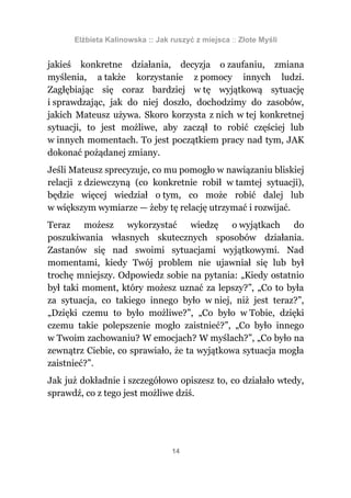 Elżbieta Kalinowska :: Jak ruszyć z miejsca :: Złote Myśli


jakieś konkretne działania, decyzja o zaufaniu, zmiana
myślenia, a także korzystanie z pomocy innych ludzi.
Zagłębiając się coraz bardziej w tę wyjątkową sytuację
i sprawdzając, jak do niej doszło, dochodzimy do zasobów,
jakich Mateusz używa. Skoro korzysta z nich w tej konkretnej
sytuacji, to jest możliwe, aby zaczął to robić częściej lub
w innych momentach. To jest początkiem pracy nad tym, JAK
dokonać pożądanej zmiany.
Jeśli Mateusz sprecyzuje, co mu pomogło w nawiązaniu bliskiej
relacji z dziewczyną (co konkretnie robił w tamtej sytuacji),
będzie więcej wiedział o tym, co może robić dalej lub
w większym wymiarze — żeby tę relację utrzymać i rozwijać.
Teraz możesz wykorzystać wiedzę o wyjątkach do
poszukiwania własnych skutecznych sposobów działania.
Zastanów się nad swoimi sytuacjami wyjątkowymi. Nad
momentami, kiedy Twój problem nie ujawniał się lub był
trochę mniejszy. Odpowiedz sobie na pytania: „Kiedy ostatnio
był taki moment, który możesz uznać za lepszy?”, „Co to była
za sytuacja, co takiego innego było w niej, niż jest teraz?”,
„Dzięki czemu to było możliwe?”, „Co było w Tobie, dzięki
czemu takie polepszenie mogło zaistnieć?”, „Co było innego
w Twoim zachowaniu? W emocjach? W myślach?”, „Co było na
zewnątrz Ciebie, co sprawiało, że ta wyjątkowa sytuacja mogła
zaistnieć?”.
Jak już dokładnie i szczegółowo opiszesz to, co działało wtedy,
sprawdź, co z tego jest możliwe dziś.




                                 14
 