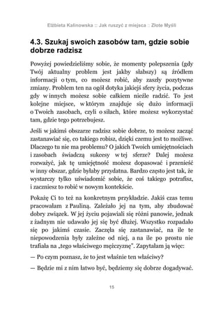 Elżbieta Kalinowska :: Jak ruszyć z miejsca :: Złote Myśli


4.3. Szukaj swoich zasobów tam, gdzie sobie
dobrze radzisz
Powyżej powiedzieliśmy sobie, że momenty polepszenia (gdy
Twój aktualny problem jest jakby słabszy) są źródłem
informacji o tym, co możesz robić, aby zaszły pozytywne
zmiany. Problem ten na ogół dotyka jakiejś sfery życia, podczas
gdy w innych możesz sobie całkiem nieźle radzić. To jest
kolejne miejsce, w którym znajduje się dużo informacji
o Twoich zasobach, czyli o siłach, które możesz wykorzystać
tam, gdzie tego potrzebujesz.
Jeśli w jakimś obszarze radzisz sobie dobrze, to możesz zacząć
zastanawiać się, co takiego robisz, dzięki czemu jest to możliwe.
Dlaczego tu nie ma problemu? O jakich Twoich umiejętnościach
i zasobach świadczą sukcesy w tej sferze? Dalej możesz
rozważyć, jak tę umiejętność możesz dopasować i przenieść
w inny obszar, gdzie byłaby przydatna. Bardzo często jest tak, że
wystarczy tylko uświadomić sobie, że coś takiego potrafisz,
i zaczniesz to robić w nowym kontekście.
Pokażę Ci to też na konkretnym przykładzie. Jakiś czas temu
pracowałam z Pauliną. Zależało jej na tym, aby zbudować
dobry związek. W jej życiu pojawiali się różni panowie, jednak
z żadnym nie udawało jej się być dłużej. Wszystko rozpadało
się po jakimś czasie. Zaczęła się zastanawiać, na ile te
niepowodzenia były zależne od niej, a na ile po prostu nie
trafiała na „tego właściwego mężczyznę”. Zapytałam ją więc:
— Po czym poznasz, że to jest właśnie ten właściwy?
— Będzie mi z nim łatwo być, będziemy się dobrze dogadywać.


                                 15
 