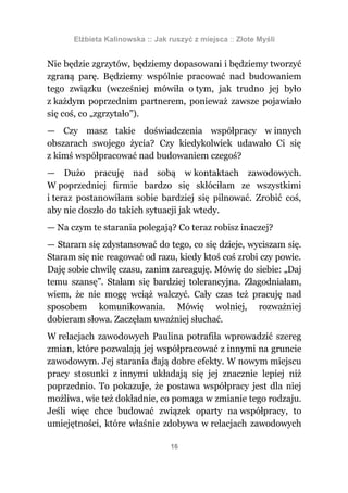 Elżbieta Kalinowska :: Jak ruszyć z miejsca :: Złote Myśli


Nie będzie zgrzytów, będziemy dopasowani i będziemy tworzyć
zgraną parę. Będziemy wspólnie pracować nad budowaniem
tego związku (wcześniej mówiła o tym, jak trudno jej było
z każdym poprzednim partnerem, ponieważ zawsze pojawiało
się coś, co „zgrzytało”).
— Czy masz takie doświadczenia współpracy w innych
obszarach swojego życia? Czy kiedykolwiek udawało Ci się
z kimś współpracować nad budowaniem czegoś?
— Dużo pracuję nad sobą w kontaktach zawodowych.
W poprzedniej firmie bardzo się skłóciłam ze wszystkimi
i teraz postanowiłam sobie bardziej się pilnować. Zrobić coś,
aby nie doszło do takich sytuacji jak wtedy.
— Na czym te starania polegają? Co teraz robisz inaczej?
— Staram się zdystansować do tego, co się dzieje, wyciszam się.
Staram się nie reagować od razu, kiedy ktoś coś zrobi czy powie.
Daję sobie chwilę czasu, zanim zareaguję. Mówię do siebie: „Daj
temu szansę”. Stałam się bardziej tolerancyjna. Złagodniałam,
wiem, że nie mogę wciąż walczyć. Cały czas też pracuję nad
sposobem komunikowania. Mówię wolniej, rozważniej
dobieram słowa. Zaczęłam uważniej słuchać.
W relacjach zawodowych Paulina potrafiła wprowadzić szereg
zmian, które pozwalają jej współpracować z innymi na gruncie
zawodowym. Jej starania dają dobre efekty. W nowym miejscu
pracy stosunki z innymi układają się jej znacznie lepiej niż
poprzednio. To pokazuje, że postawa współpracy jest dla niej
możliwa, wie też dokładnie, co pomaga w zmianie tego rodzaju.
Jeśli więc chce budować związek oparty na współpracy, to
umiejętności, które właśnie zdobywa w relacjach zawodowych

                                 16
 