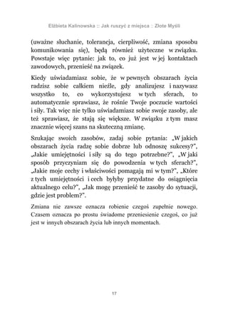 Elżbieta Kalinowska :: Jak ruszyć z miejsca :: Złote Myśli


(uważne słuchanie, tolerancja, cierpliwość, zmiana sposobu
komunikowania się), będą również użyteczne w związku.
Powstaje więc pytanie: jak to, co już jest w jej kontaktach
zawodowych, przenieść na związek.
Kiedy uświadamiasz sobie, że w pewnych obszarach życia
radzisz sobie całkiem nieźle, gdy analizujesz i nazywasz
wszystko to, co wykorzystujesz w tych sferach, to
automatycznie sprawiasz, że rośnie Twoje poczucie wartości
i siły. Tak więc nie tylko uświadamiasz sobie swoje zasoby, ale
też sprawiasz, że stają się większe. W związku z tym masz
znacznie więcej szans na skuteczną zmianę.
Szukając swoich zasobów, zadaj sobie pytania: „W jakich
obszarach życia radzę sobie dobrze lub odnoszę sukcesy?”,
„Jakie umiejętności i siły są do tego potrzebne?”, „W jaki
sposób przyczyniam się do powodzenia w tych sferach?”,
„Jakie moje cechy i właściwości pomagają mi w tym?”, „Które
z tych umiejętności i cech byłyby przydatne do osiągnięcia
aktualnego celu?”, „Jak mogę przenieść te zasoby do sytuacji,
gdzie jest problem?”.
Zmiana nie zawsze oznacza robienie czegoś zupełnie nowego.
Czasem oznacza po prostu świadome przeniesienie czegoś, co już
jest w innych obszarach życia lub innych momentach.




                                 17
 