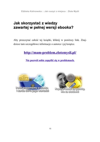 Elżbieta Kalinowska :: Jak ruszyć z miejsca :: Złote Myśli




Jak skorzystać z wiedzy
zawartej w pełnej wersji ebooka?


Aby przeczytać całość tej książki, kliknij w poniższy link. Znaj-
dziesz tam szczegółowe informacje o autorce i jej książce.


         http://mam-problem.zlotemysli.pl/

           Nie pozwól sobie zapętlić się w problemach.




                                  18
 