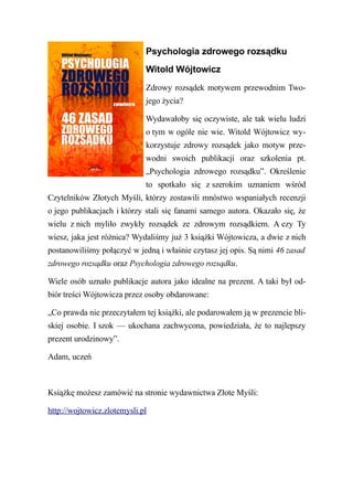 Psychologia zdrowego rozsądku
                             Witold Wójtowicz
                             Zdrowy rozsądek motywem przewodnim Two-
                             jego życia?

                             Wydawałoby się oczywiste, ale tak wielu ludzi
                             o tym w ogóle nie wie. Witold Wójtowicz wy-
                             korzystuje zdrowy rozsądek jako motyw prze-
                             wodni swoich publikacji oraz szkolenia pt.
                             „Psychologia zdrowego rozsądku”. Określenie
                             to spotkało się z szerokim uznaniem wśród
Czytelników Złotych Myśli, którzy zostawili mnóstwo wspaniałych recenzji
o jego publikacjach i którzy stali się fanami samego autora. Okazało się, że
wielu z nich myliło zwykły rozsądek ze zdrowym rozsądkiem. A czy Ty
wiesz, jaka jest różnica? Wydaliśmy już 3 książki Wójtowicza, a dwie z nich
postanowiliśmy połączyć w jedną i właśnie czytasz jej opis. Są nimi 46 zasad
zdrowego rozsądku oraz Psychologia zdrowego rozsądku.

Wiele osób uznało publikacje autora jako idealne na prezent. A taki był od-
biór treści Wójtowicza przez osoby obdarowane:

„Co prawda nie przeczytałem tej książki, ale podarowałem ją w prezencie bli-
skiej osobie. I szok — ukochana zachwycona, powiedziała, że to najlepszy
prezent urodzinowy”.

Adam, uczeń



Książkę możesz zamówić na stronie wydawnictwa Złote Myśli:

http://wojtowicz.zlotemysli.pl
 