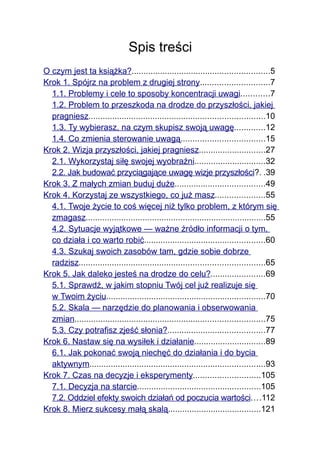 Spis treści
O czym jest ta książka?..........................................................5
Krok 1. Spójrz na problem z drugiej strony.............................7
  1.1. Problemy i cele to sposoby koncentracji uwagi............7
  1.2. Problem to przeszkoda na drodze do przyszłości, jakiej
  pragniesz..........................................................................10
  1.3. Ty wybierasz, na czym skupisz swoją uwagę.............12
  1.4. Co zmienia sterowanie uwagą...................................15
Krok 2. Wizja przyszłości, jakiej pragniesz............................27
  2.1. Wykorzystaj siłę swojej wyobraźni..............................32
  2.2. Jak budować przyciągające uwagę wizje przyszłości?. .39
Krok 3. Z małych zmian buduj duże......................................49
Krok 4. Korzystaj ze wszystkiego, co już masz.....................55
  4.1. Twoje życie to coś więcej niż tylko problem, z którym się
  zmagasz............................................................................55
  4.2. Sytuacje wyjątkowe — ważne źródło informacji o tym,
  co działa i co warto robić...................................................60
  4.3. Szukaj swoich zasobów tam, gdzie sobie dobrze
  radzisz..............................................................................65
Krok 5. Jak daleko jesteś na drodze do celu?.......................69
  5.1. Sprawdź, w jakim stopniu Twój cel już realizuje się
  w Twoim życiu...................................................................70
  5.2. Skala — narzędzie do planowania i obserwowania
  zmian................................................................................75
  5.3. Czy potrafisz zjeść słonia?.........................................77
Krok 6. Nastaw się na wysiłek i działanie..............................89
  6.1. Jak pokonać swoją niechęć do działania i do bycia
  aktywnym..........................................................................93
Krok 7. Czas na decyzje i eksperymenty............................105
  7.1. Decyzja na starcie....................................................105
  7.2. Oddziel efekty swoich działań od poczucia wartości....112
Krok 8. Mierz sukcesy małą skalą.......................................121
 
