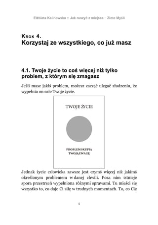Elżbieta Kalinowska :: Jak ruszyć z miejsca :: Złote Myśli




K R O K 4.
Korzystaj ze wszystkiego, co już masz



4.1. Twoje życie to coś więcej niż tylko
problem, z którym się zmagasz
Jeśli masz jakiś problem, możesz zacząć ulegać złudzeniu, że
wypełnia on całe Twoje życie.




Jednak życie człowieka zawsze jest czymś więcej niż jakimś
określonym problemem w danej chwili. Poza nim istnieje
spora przestrzeń wypełniona różnymi sprawami. Tu mieści się
wszystko to, co daje Ci siłę w trudnych momentach. To, co Cię


                                  5
 