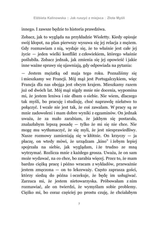 Elżbieta Kalinowska :: Jak ruszyć z miejsca :: Złote Myśli


innego. I zawsze będzie to historia prawdziwa.
Zobacz, jak to wygląda na przykładzie Wioletty. Kiedy opisuje
swój kłopot, na plan pierwszy wysuwa się jej relacja z mężem.
Gdy rozmawiam z nią, wydaje się, że to właśnie jest całe jej
życie — jeden wielki konflikt z człowiekiem, którego właśnie
poślubiła. Zobacz jednak, jak zmienia się jej opowieść i jakie
inne ważne sprawy się ujawniają, gdy odpowiada na pytania:
— Jestem mężatką od maja tego roku. Poznaliśmy się
i mieszkamy we Francji. Mój mąż jest Portugalczykiem, więc
Francja dla nas obojga jest obcym krajem. Mieszkamy razem
już od dwóch lat. Mój mąż nigdy mnie nie docenia, wypomina
mi, że jestem leniwa i nie dbam o siebie. Nie wiem, dlaczego
tak myśli, bo pracuję i studiuję, choć naprawdę niełatwo to
połączyć. I wcale nie jest tak, że coś zawalam. W pracy są ze
mnie zadowoleni i mam dobre wyniki z egzaminów. On jednak
uważa, że za mało zarabiam, że jakbym się postarała,
znalazłabym lepszą posadę — tylko że mi się nie chce. Nie
mogę mu wytłumaczyć, że się myli, że jest niesprawiedliwy.
Nasze rozmowy zamieniają się w kłótnie. On krzyczy — ja
płaczę, on wtedy mówi, że urządzam „kino” i żebym lepiej
spojrzała na siebie, jak wyglądam, i że trudno ze mną
wytrzymać. Rozlicza mnie z każdego grosza. Uważa, że on sam
może wydawać, na co chce, bo zarabia więcej. Przez to, że mam
bardzo ciężką pracę i późno wracam z wykładów, przeważnie
jestem zmęczona — on to lekceważy. Często zaprasza gości,
którzy siedzą do późna i oczekuje, że będę im usługiwać.
Zarzuca mi, że jestem nietowarzyska. Próbowałam z nim
rozmawiać, ale on twierdzi, że wymyślam sobie problemy.
Ciężko mi, bo coraz częściej po prostu czuję, że chciałabym

                                  7
 