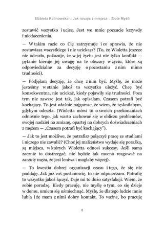 Elżbieta Kalinowska :: Jak ruszyć z miejsca :: Złote Myśli


zostawić wszystko i uciec. Jest we mnie poczucie krzywdy
i niedocenienia.
— W takim razie co Cię zatrzymuje i co sprawia, że nie
zostawiasz wszystkiego i nie uciekasz? (To, że Wioletta jeszcze
nie odeszła, pokazuje, że w jej życiu jest nie tylko konflikt —
pytanie kieruje jej uwagę na te obszary w życiu, które są
odpowiedzialne za decyzję o pozostaniu z nim mimo
trudności).
— Podjęłam decyzję, że chcę z nim być. Myślę, że może
jesteśmy w stanie jakoś to wszystko ułożyć. Chcę być
konsekwentna, nie uciekać, kiedy pojawiły się trudności. Poza
tym nie zawsze jest tak, jak opisałam. Czasem potrafi być
kochający. To jest właśnie najgorsze, że wiem, że tęskniłabym,
gdybym odeszła. (Wioletta mówi tu o swoich przekonaniach
odnośnie tego, jak warto zachować się w obliczu problemów,
swojej nadziei na zmianę, opartej na dobrych doświadczeniach
z mężem — „Czasem potrafi być kochający”).
— Jak to jest możliwe, że potrafisz połączyć pracę ze studiami
i niczego nie zawalić? (Choć jej małżeństwo wydaje się porażką,
są miejsca, w których Wioletta odnosi sukcesy. Jeśli sama
zacznie to dostrzegać, nie będzie tak mocno reagować na
zarzuty męża, że jest leniwa i mogłaby więcej).
— To kwestia dobrej organizacji czasu i tego, że się nie
poddaję. Jak już coś postanowię, to nie odpuszczam. Potrafię
to wszystko jakoś łączyć. Daje mi to dużo satysfakcji. Wiem, że
sobie poradzę. Kiedy pracuję, nie myślę o tym, co się dzieje
w domu, umiem się uśmiechnąć. Myślę, że dlatego ludzie mnie
lubią i że mam z nimi dobry kontakt. To ważne, bo pracuję

                                  8
 