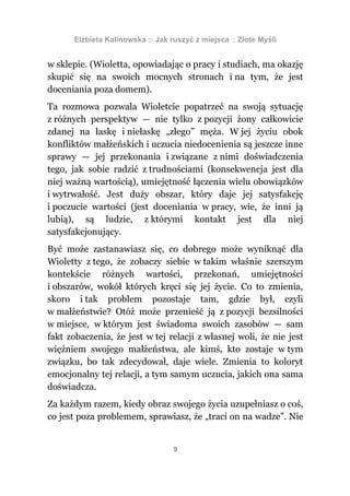 Elżbieta Kalinowska :: Jak ruszyć z miejsca :: Złote Myśli


w sklepie. (Wioletta, opowiadając o pracy i studiach, ma okazję
skupić się na swoich mocnych stronach i na tym, że jest
doceniania poza domem).
Ta rozmowa pozwala Wioletcie popatrzeć na swoją sytuację
z różnych perspektyw — nie tylko z pozycji żony całkowicie
zdanej na łaskę i niełaskę „złego” męża. W jej życiu obok
konfliktów małżeńskich i uczucia niedocenienia są jeszcze inne
sprawy — jej przekonania i związane z nimi doświadczenia
tego, jak sobie radzić z trudnościami (konsekwencja jest dla
niej ważną wartością), umiejętność łączenia wielu obowiązków
i wytrwałość. Jest duży obszar, który daje jej satysfakcję
i poczucie wartości (jest doceniania w pracy, wie, że inni ją
lubią), są ludzie, z którymi kontakt jest dla niej
satysfakcjonujący.
Być może zastanawiasz się, co dobrego może wyniknąć dla
Wioletty z tego, że zobaczy siebie w takim właśnie szerszym
kontekście różnych wartości, przekonań, umiejętności
i obszarów, wokół których kręci się jej życie. Co to zmienia,
skoro i tak problem pozostaje tam, gdzie był, czyli
w małżeństwie? Otóż może przenieść ją z pozycji bezsilności
w miejsce, w którym jest świadoma swoich zasobów — sam
fakt zobaczenia, że jest w tej relacji z własnej woli, że nie jest
więźniem swojego małżeństwa, ale kimś, kto zostaje w tym
związku, bo tak zdecydował, daje wiele. Zmienia to koloryt
emocjonalny tej relacji, a tym samym uczucia, jakich ona sama
doświadcza.
Za każdym razem, kiedy obraz swojego życia uzupełniasz o coś,
co jest poza problemem, sprawiasz, że „traci on na wadze”. Nie


                                  9
 