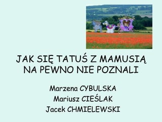 JAK SIĘ TATUŚ Z MAMUSIĄ NA PEWNO NIE POZNALI Marzena CYBULSKA Mariusz CIEŚLAK Jacek CHMIELEWSKI 