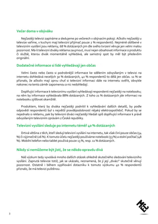 3 
Večer doma v obýváku 
Nejčastěji televizi zapínáme a sledujeme po večerech v obývacím pokoji. Ačkoliv nejčastěji u televize vaříme, v kuchyni mají televizní přijímač pouze 2 % respondentů. Nejméně oblíbené v televizním vysílání jsou reklamy, 68 % dotázaných jim dle svého tvrzení věnuje jen velmi malou pozornost. Má-li televizní diváky reklama zaujmout, musí nejen obsahovat informace o produktu či službě, kterou divák momentálně vyhledává, ale samotný spot by měl být především originální. 
Dodatečné informace si lidé vyhledávají jen občas 
Velmi často nebo často si podrobnější informace ke sdělením odvysílaným v televizi na internetu dohledává necelých 30 % dotázaných, 42 % respondentů to dělá jen občas. 11 % se přiznalo, že ačkoliv mají zprvu chuť si televizní informaci dále na internetu ověřit, obvykle nakonec na tento záměr zapomenou a nic nedohledají. 
Doplňující informace k televiznímu vysílání vyhledávají respondenti nejčastěji na notebooku; na něm by informace vyhledávalo 88% dotázaných. Z toho 21 % dotázaných jde informaci na notebooku zjišťovat okamžitě. 
Produktem, který by diváka nejčastěji podnítil k vyhledávání dalších detailů, by podle odpovědí respondentů byl s největší pravděpodobností nějaký elektrospotřebič. Pokud by se nejednalo o reklamu, pak by televizní diváci nejčastěji hledali spíš doplňující informace k právě odvysílaným televizním zprávám z České republiky. 
Televizní vysílání sleduje po internetu téměř 40 % dotázaných 
Drtivá většina z těch, kteří sledují televizní vysílání na internetu, tak však činí pouze občas (54 %) či výjimečně (26 %). K tomuto účelu nejčastěji používáme notebook (53 %) a stolní počítač (48 %). Mobilní telefon nebo tablet používá pouze 13 %, resp. 11 % dotázaných. 
Nikdy si nemůžeme být jisti, že se někdo opravdu dívá 
Náš výzkum tedy vyvolává mnoho dalších otázek ohledně skutečného sledování televizního vysílání. Zapnutá televize totiž, jak se ukázalo, neznamená, že jí její „diváci“ skutečně věnují pozornost. Ostatně i během vyplňování dotazníku k tomuto výzkumu 40 % respondentů přiznalo, že má televizi puštěnou. 
 