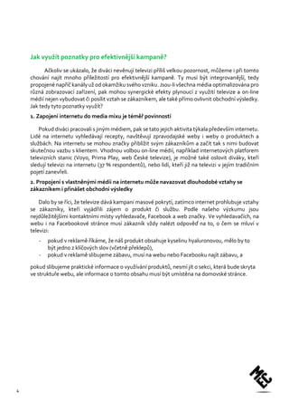 4 
Jak využít poznatky pro efektivnější kampaně? 
Ačkoliv se ukázalo, že diváci nevěnují televizi příliš velkou pozornost, můžeme i při tomto chování najít mnoho příležitostí pro efektivnější kampaně. Ty musí být integrovanější, tedy propojené napříč kanály už od okamžiku svého vzniku. Jsou-li všechna média optimalizována pro různá zobrazovací zařízení, pak mohou synergické efekty plynoucí z využití televize a on-line médií nejen vybudovat či posílit vztah se zákazníkem, ale také přímo ovlivnit obchodní výsledky. Jak tedy tyto poznatky využít? 
1. Zapojení internetu do media mixu je téměř povinností 
Pokud diváci pracovali s jiným médiem, pak se tato jejich aktivita týkala především internetu. Lidé na internetu vyhledávají recepty, navštěvují zpravodajské weby i weby o produktech a službách. Na internetu se mohou značky přiblížit svým zákazníkům a začít tak s nimi budovat skutečnou vazbu s klientem. Vhodnou volbou on-line médií, například internetových platforem televizních stanic (Voyo, Prima Play, web České televize), je možné také oslovit diváky, kteří sledují televizi na internetu (37 % respondentů), nebo lidí, kteří již na televizi v jejím tradičním pojetí zanevřeli. 
2. Propojení s vlastněnými médii na internetu může navazovat dlouhodobé vztahy se zákazníkem i přinášet obchodní výsledky 
Dalo by se říci, že televize dává kampani masové pokrytí, zatímco internet prohlubuje vztahy se zákazníky, kteří vyjádřili zájem o produkt či službu. Podle našeho výzkumu jsou nejdůležitějšími kontaktními místy vyhledavače, Facebook a web značky. Ve vyhledavačích, na webu i na Facebookové stránce musí zákazník vždy nalézt odpověď na to, o čem se mluví v televizi: 
- pokud v reklamě říkáme, že náš produkt obsahuje kyselinu hyaluronovou, mělo by to být jedno z klíčových slov (včetně překlepů), 
- pokud v reklamě slibujeme zábavu, musí na webu nebo Facebooku najít zábavu, a 
pokud slibujeme praktické informace o využívání produktů, nesmí jít o sekci, která bude skryta ve struktuře webu, ale informace o tomto obsahu musí být umístěna na domovské stránce. 
 