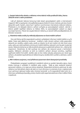 5 
3. Spojení televizního obsahu s reklamou mimo televizi může prodloužit dobu, kterou zákazník stráví s vaším produktem 
Lidé při sledování televize konzumují také obsah zpravodajských webů a internetových magazínů. MEC ve spolupráci s GroupM připravuje pro český trh novou možnost, jak toto chování zákazníků využít. Systém „Xaxis Sync“ spočívá v synchronizaci internetové a televizní reklamy. Představte si, že sledujete televizi a přitom surfujete po zpravodajských webech. Jakmile v televizi poběží například reklama na řetězec IKEA, na zpravodajských webech se objeví související bannery. Pokud vás zaujala televizní reklama, je výrazně větší pravděpodobnost, že kliknete i na banner. 
4. Vlastněná média značky by měla být připravena na různá mobilní zařízení 
Více než třetina (36 %) respondentů využívá k vyhledávání informací mobilní telefon a 14 % tablet. Často také platformy kombinují. Uvážíte-li, kolik různých zařízení může potenciální zákazník pro návštěvu vašeho webu využít, je zřejmé, že již není možné mít dvě různé verze webu: jednu pro stolní počítače a druhou pro mobilní telefony; takových verzí by pak musely být stovky. Webové stránky by se měly korektně zobrazovat na jakémkoli zařízení, tzn., měly by být responzivní. Skutečnost, že lidé využívají více zařízení, ale nesouvisí pouze s technickými aspekty. Některým aktivitám se totiž na mobilním zařízení věnovat nemohou, například vyplňování delších formulářů. Jestliže vaše on-line média nebudou připravena pro různé typy zařízení, uživatelské nepohodlí donutí některé skupiny návštěvníků k rychlému odchodu z vašich stránek. 
5. Má-li reklama zaujmout, musí přitáhnout pozornost všemi dostupnými prostředky 
Předpokladem propojení souběžných mediálních aktivit je vyvolání takového zájmu, který diváka motivuje k vyhledání či návštěvě webu značky. Stále je tedy nezbytné kreativní zpracování reklamy, a to nejen po stránce obsahové. Respondenti průzkumu potvrzují, že vaše reklama musí být jednak vtipná, ale také si jí musí všimnout; to znamená, že je z nepozornosti musí vytrhnout zajímavá hudba nebo mluvený komentář. 31 % respondentů také tvrdí, že si informace vyhledávají až později, je tedy vhodné zvýšit zapamatovatelnost a hlavní sdělení třeba i zopakovat. 

