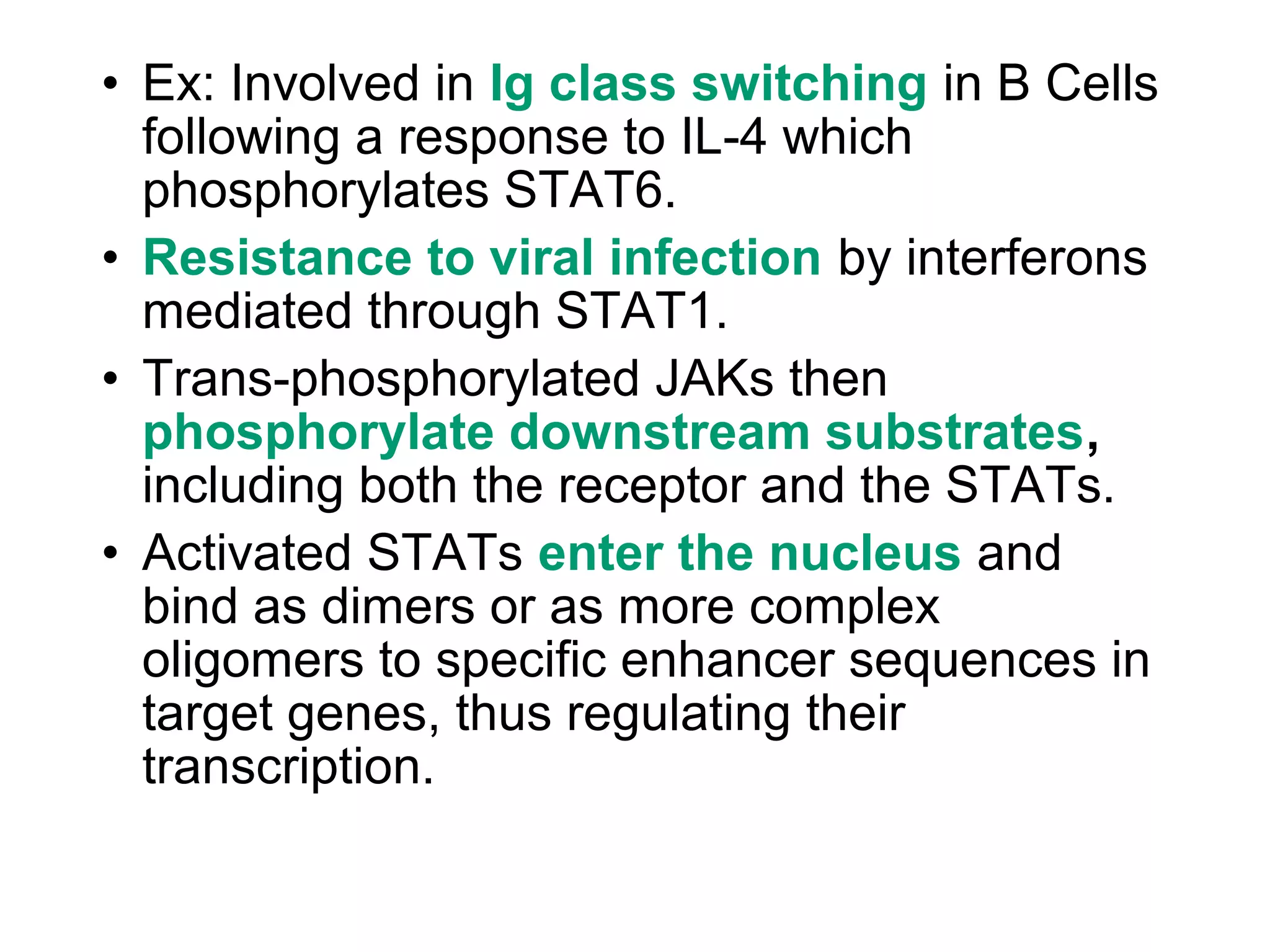 • Ex: Involved in Ig class switching in B Cells
following a response to IL-4 which
phosphorylates STAT6.
• Resistance to viral infection by interferons
mediated through STAT1.
• Trans-phosphorylated JAKs then
phosphorylate downstream substrates,
including both the receptor and the STATs.
• Activated STATs enter the nucleus and
bind as dimers or as more complex
oligomers to specific enhancer sequences in
target genes, thus regulating their
transcription.
 