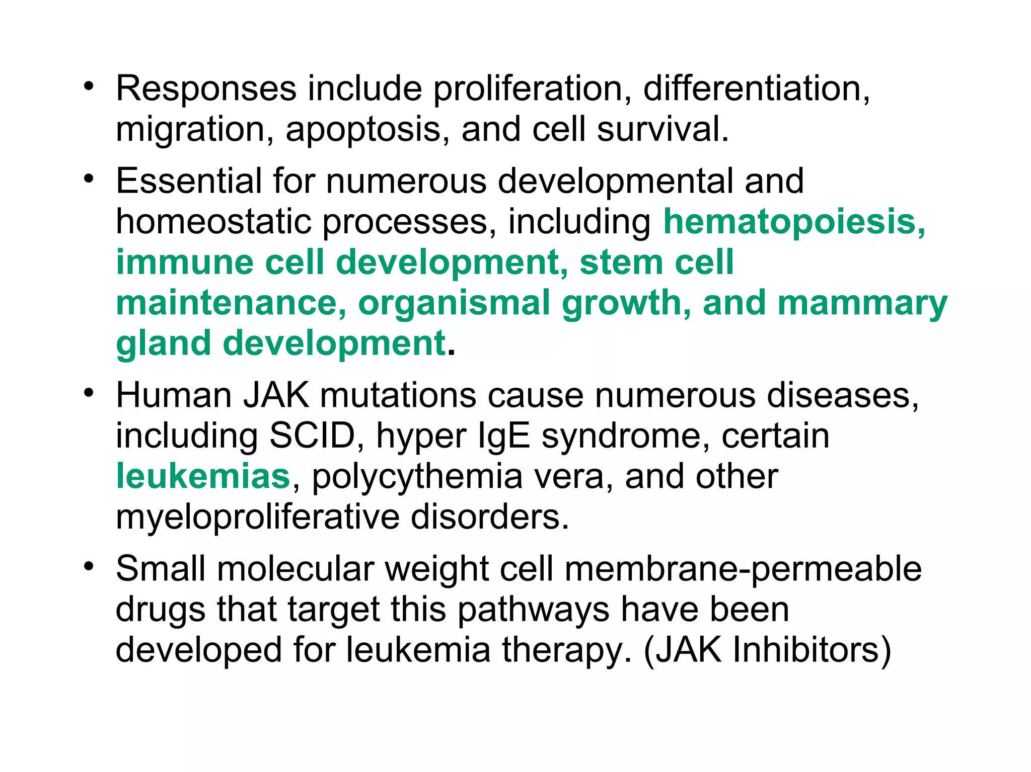 • Responses include proliferation, differentiation,
migration, apoptosis, and cell survival.
• Essential for numerous developmental and
homeostatic processes, including hematopoiesis,
immune cell development, stem cell
maintenance, organismal growth, and mammary
gland development.
• Human JAK mutations cause numerous diseases,
including SCID, hyper IgE syndrome, certain
leukemias, polycythemia vera, and other
myeloproliferative disorders.
• Small molecular weight cell membrane-permeable
drugs that target this pathways have been
developed for leukemia therapy. (JAK Inhibitors)
 