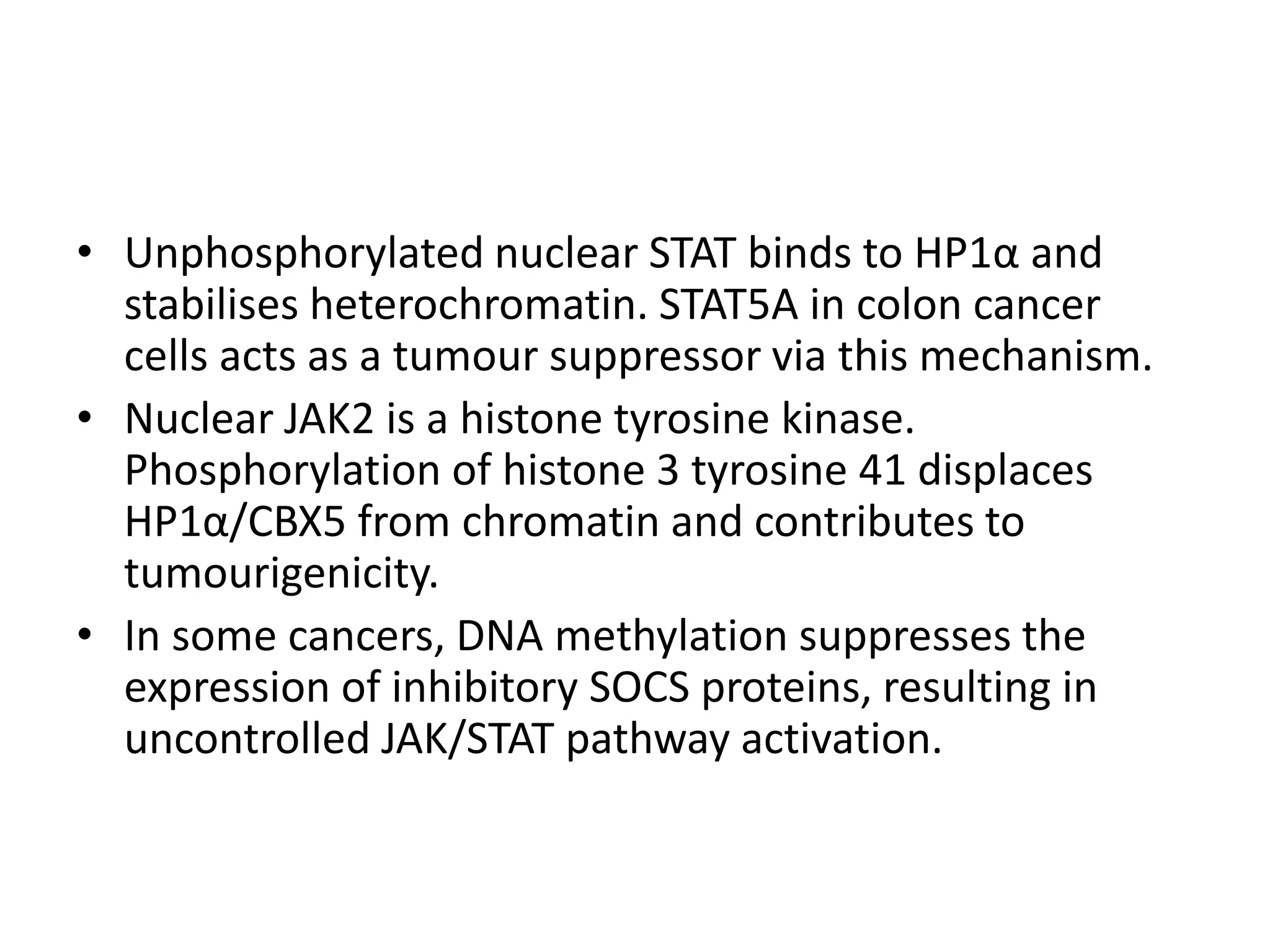 • Unphosphorylated nuclear STAT binds to HP1α and
stabilises heterochromatin. STAT5A in colon cancer
cells acts as a tumour suppressor via this mechanism.
• Nuclear JAK2 is a histone tyrosine kinase.
Phosphorylation of histone 3 tyrosine 41 displaces
HP1α/CBX5 from chromatin and contributes to
tumourigenicity.
• In some cancers, DNA methylation suppresses the
expression of inhibitory SOCS proteins, resulting in
uncontrolled JAK/STAT pathway activation.
 