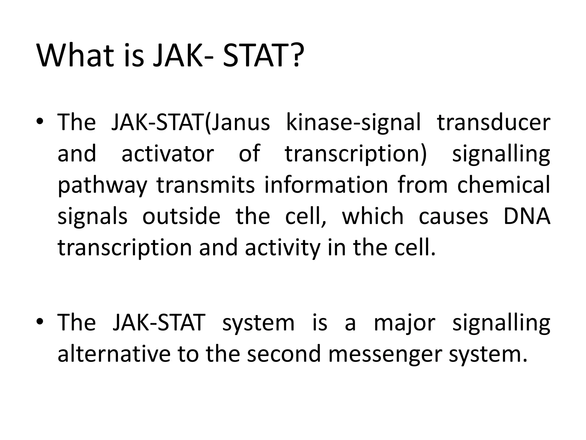 What is JAK- STAT?
• The JAK-STAT(Janus kinase-signal transducer
and activator of transcription) signalling
pathway transmits information from chemical
signals outside the cell, which causes DNA
transcription and activity in the cell.
• The JAK-STAT system is a major signalling
alternative to the second messenger system.
 