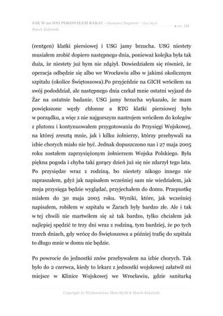 JAK W 90 DNI POKONAŁEM RAKA? - darmowy fragment - Złote Myśli
                                                                            ● str. 10
Marek Kidziński



(rentgen) klatki piersiowej i USG jamy brzucha. USG niestety
musiałem zrobić dopiero następnego dnia, ponieważ kolejka była tak
duża, że niestety już bym nie zdążył. Dowiedziałem się również, że
operacja odbędzie się albo we Wrocławiu albo w jakimś okolicznym
szpitalu (okolice Świętoszowa).Po przyjeździe na GICH wróciłem na
swój pododdział, ale następnego dnia czekał mnie ostatni wyjazd do
Żar na ostatnie badanie. USG jamy brzucha wykazało, że mam
powiększone         węzły     chłonne      a    RTG      klatki    piersiowej   było
w porządku, a więc z nie najgorszym nastrojem wróciłem do kolegów
z plutonu i kontynuowałem przygotowania do Przysięgi Wojskowej,
na której zresztą mnie, jak i kilku żołnierzy, którzy przebywali na
izbie chorych miało nie być. Jednak dopuszczono nas i 27 maja 2005
roku zostałem zaprzysiężonym żołnierzem Wojska Polskiego. Była
piękna pogoda i chyba taki gorący dzień już się nie zdarzył tego lata.
Po przysiędze wraz z rodziną, bo niestety nikogo innego nie
zapraszałem, gdyż jak napisałem wcześniej sam nie wiedziałem, jak
moja przysięga będzie wyglądać, przyjechałem do domu. Przepustkę
miałem do 30 maja 2005 roku. Wyniki, które, jak wcześniej
napisałem, robiłem w szpitalu w Żarach były bardzo złe. Ale i tak
w tej chwili nie martwiłem się aż tak bardzo, tylko chciałem jak
najlepiej spędzić te trzy dni wraz z rodziną, tym bardziej, że po tych
trzech dniach, gdy wrócę do Świętoszowa a później trafię do szpitala
to długo mnie w domu nie będzie.

Po powrocie do jednostki znów przebywałem na izbie chorych. Tak
było do 2 czerwca, kiedy to lekarz z jednostki wojskowej załatwił mi
miejsce w Klinice Wojskowej we Wrocławiu, gdzie sanitarką


                  Copyright by Wydawnictwo Złote Myśli & Marek Kidziński
 