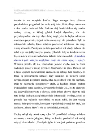 JAK W 90 DNI POKONAŁEM RAKA? - darmowy fragment - Złote Myśli
                                                                            ● str. 12
Marek Kidziński



trwało to na szczęście krótko. Tego samego dnia późnym
popołudniem przyjechał do mnie mój tato. Dość długa rozmowa
z nim bardzo dużo mi dała. Podczas niej dowiedziałem się bardzo
ważnej     rzeczy,      o    której    gdzieś      kiedyś     słyszałem,   ale   nie
przywiązywałem do tego zbyt dużej wagi, jako że będąc zdrowym
uważałem po prostu, że jest mi to do niczego nie potrzebne. Było to
mianowicie zdanie, które miałem powtarzać minimum 20 razy,
2 razy dziennie. Pamiętam, że tato powiedział mi wtedy, żebym nie
robił tego tak, jakbym czytał gazetę, tylko tak, żeby za każdym razem
to, co mówię we mnie wchodziło. Zdanie to brzmiało tak: „Z każdym
dniem i pod każdym względem czuje się coraz lepiej i lepiej”.
W sumie proste, ale nie wiedziałem jeszcze wtedy, jaką ta fraza
wykonuje pracę w mojej psychice. Oczywiście na plus. Dlatego już
z dużo lepszym nastawieniem czekałem na zabieg, tym bardziej, że
frazę tą powtarzałem kilkaset razy dziennie, co dopiero sobie
uświadomiłem po jakimś czasie, gdyż na co dzień tego nie liczyłem.
Daje to naprawdę niesamowity efekt. Z każdym dniem czułem
i wiedziałem coraz bardziej, że wszystko będzie OK. Jest to pierwszy
raz (oczywiście mowa tu o okresie, kiedy byłem chory), kiedy to mój
tato będąc osobą mającą bardzo dużo informacji i wiedząc, że mi to
pomoże bez wahania powiedział, co mam robić. Bo jest ważną
rzeczą, żeby przy osobie, która jest w podobnej sytuacji był ktoś, kto
zachowa „ zimną krew” i wie co powiedzieć, doradzić.

Zabieg odbył się 06.06.2005 roku. W przeddzień zabiegu miałem
rozmowę z anestezjologiem, który na koniec powiedział mi mniej
więcej takie zdanie: „Usunięcie jądra to nie jest problem, problem


                  Copyright by Wydawnictwo Złote Myśli & Marek Kidziński
 