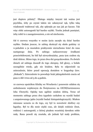 JAK W 90 DNI POKONAŁEM RAKA? - darmowy fragment - Złote Myśli
                                                                            ● str. 13
Marek Kidziński



jest dopiero później”. Dlatego między innymi tak ważna jest
psychika, żeby po czymś takim nie załamywać rąk, tylko taką
wiadomość traktować tak, aby spłynęła po nas jak po kaczce. Tak
więc efekt autosugestii był bardzo szybki. Trzeba jednak pamiętać,
żeby robić to z zaangażowaniem, a nie od niechcenia.

Od 6 czerwca wszystko w moim życiu zaczęło się dziać bardzo
szybko. Dodam jeszcze, że zabieg skończył się około godziny 12
w południe a ja musiałem praktycznie nieruchomo leżeć do rana
następnego         dnia.       Po      zabiegu       nafaszerowany         środkami
przeciwbólowymi, bo ból był niewyobrażalny, poza tym czułem się
dość dobrze. Mimo tego, że przez dwa dni gorączkowałem. Po dwóch
dniach od zabiegu doszedł do tego okropny, ból głowy, a bolało
szczególnie wtedy, gdy nie leżałem. Była to odpowiedź na
znieczulenie, które przed operacją dostałem w kręgosłup (tzw.
„blokada”). Znieczulenie to powoduje brak jakiegokolwiek czucia od
pasa w dół i trwa od 3 do 4 godzin.

10 czerwca opuściłem klinikę we Wrocławiu i ponownie udałem się
ambulansem wojskowym do Świętoszowa na GICH(Garnizonowa
Izba Chorych). Opiekę tam ogólnie miałem dobrą. Teraz od
momentu zabiegu przez dwa tygodnie czekałem na wyniki badań
z amputowanego jądra (wyniki badań histopatologicznych). Miałem
mieszane uczucia co do tego, czy był to nowotwór złośliwy czy
łagodny. Był to dla mnie ciężki czas, ale dzięki rodzinie (brat,
rodzice) i autosugestii, o której pisałem wcześniej dawałem sobie
radę. Rana powoli się zrastała, ale jednak był mały problem,


                  Copyright by Wydawnictwo Złote Myśli & Marek Kidziński
 