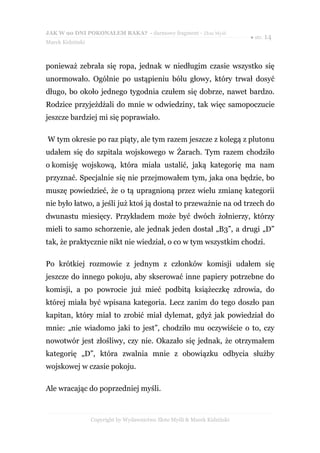 JAK W 90 DNI POKONAŁEM RAKA? - darmowy fragment - Złote Myśli
                                                                           ● str. 14
Marek Kidziński



ponieważ zebrała się ropa, jednak w niedługim czasie wszystko się
unormowało. Ogólnie po ustąpieniu bólu głowy, który trwał dosyć
długo, bo około jednego tygodnia czułem się dobrze, nawet bardzo.
Rodzice przyjeżdżali do mnie w odwiedziny, tak więc samopoczucie
jeszcze bardziej mi się poprawiało.

W tym okresie po raz piąty, ale tym razem jeszcze z kolegą z plutonu
udałem się do szpitala wojskowego w Żarach. Tym razem chodziło
o komisję wojskową, która miała ustalić, jaką kategorię ma nam
przyznać. Specjalnie się nie przejmowałem tym, jaka ona będzie, bo
muszę powiedzieć, że o tą upragnioną przez wielu zmianę kategorii
nie było łatwo, a jeśli już ktoś ją dostał to przeważnie na od trzech do
dwunastu miesięcy. Przykładem może być dwóch żołnierzy, którzy
mieli to samo schorzenie, ale jednak jeden dostał „B3”, a drugi „D”
tak, że praktycznie nikt nie wiedział, o co w tym wszystkim chodzi.

Po krótkiej rozmowie z jednym z członków komisji udałem się
jeszcze do innego pokoju, aby skserować inne papiery potrzebne do
komisji, a po powrocie już mieć podbitą książeczkę zdrowia, do
której miała być wpisana kategoria. Lecz zanim do tego doszło pan
kapitan, który miał to zrobić miał dylemat, gdyż jak powiedział do
mnie: „nie wiadomo jaki to jest”, chodziło mu oczywiście o to, czy
nowotwór jest złośliwy, czy nie. Okazało się jednak, że otrzymałem
kategorię „D”, która zwalnia mnie z obowiązku odbycia służby
wojskowej w czasie pokoju.

Ale wracając do poprzedniej myśli.



                  Copyright by Wydawnictwo Złote Myśli & Marek Kidziński
 