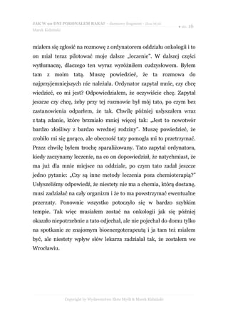 JAK W 90 DNI POKONAŁEM RAKA? - darmowy fragment - Złote Myśli
                                                                           ● str. 16
Marek Kidziński



miałem się zgłosić na rozmowę z ordynatorem oddziału onkologii i to
on miał teraz pilotować moje dalsze „leczenie”. W dalszej części
wytłumaczę, dlaczego ten wyraz wyróżniłem cudzysłowem. Byłem
tam z moim tatą. Muszę powiedzieć, że ta rozmowa do
najprzyjemniejszych nie należała. Ordynator zapytał mnie, czy chcę
wiedzieć, co mi jest? Odpowiedziałem, że oczywiście chcę. Zapytał
jeszcze czy chcę, żeby przy tej rozmowie był mój tato, po czym bez
zastanowienia odparłem, że tak. Chwilę później usłyszałem wraz
z tatą zdanie, które brzmiało mniej więcej tak: „Jest to nowotwór
bardzo złośliwy z bardzo wrednej rodziny”. Muszę powiedzieć, że
zrobiło mi się gorąco, ale obecność taty pomogła mi to przetrzymać.
Przez chwilę byłem trochę sparaliżowany. Tato zapytał ordynatora,
kiedy zaczynamy leczenie, na co on dopowiedział, że natychmiast, że
ma już dla mnie miejsce na oddziale, po czym tato zadał jeszcze
jedno pytanie: „Czy są inne metody leczenia poza chemioterapią?”
Usłyszeliśmy odpowiedź, że niestety nie ma a chemia, którą dostanę,
musi zadziałać na cały organizm i że to ma powstrzymać ewentualne
przerzuty. Ponownie wszystko potoczyło się w bardzo szybkim
tempie. Tak więc musiałem zostać na onkologii jak się później
okazało niepotrzebnie a tato odjechał, ale nie pojechał do domu tylko
na spotkanie ze znajomym bioenergoterapeutą i ja tam też miałem
być, ale niestety wpływ słów lekarza zadziałał tak, że zostałem we
Wrocławiu.




                  Copyright by Wydawnictwo Złote Myśli & Marek Kidziński
 