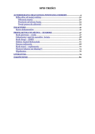 SPIS TREŚCI

AUTOBIOGRAFIA ORAZ GENEZA POWSTANIA CHOROBY.......................4
   Kilka słów od mojej rodziny...................................................................30
     Odczucia mamy..................................................................................30
     Przeżycie od strony brata....................................................................33
     Twoje prawo do zdrowia!....................................................................35
ZAŁĄCZNIKI.............................................................................................41
   Ksero dokumentów.................................................................................41
PROFILAKTYKA WŁAŚCIWA – III KROKI................................................47
   Krok pierwszy – woda.............................................................................47
   Oskarżenie i apel do narodów świata....................................................58
   Krok drugi – ANRY................................................................................60
   Doktor Anatol Rybczyński......................................................................61
   Zmowa milczenia....................................................................................68
   Krok trzeci – suplementy........................................................................70
   Nieżywi lekarze nie kłamią!!!..................................................................74
   Hipokrates...............................................................................................76
LITERATURA............................................................................................79
ZAKOŃCZENIE.........................................................................................80
 