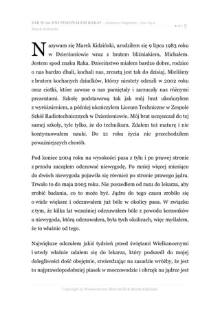 JAK W 90 DNI POKONAŁEM RAKA? - darmowy fragment - Złote Myśli
                                                                           ● str. 5
Marek Kidziński




N        azywam się Marek Kidziński, urodziłem się 9 lipca 1983 roku
         w Dzierżoniowie wraz z bratem bliźniakiem, Michałem.
Jestem spod znaku Raka. Dzieciństwo miałem bardzo dobre, rodzice
o nas bardzo dbali, kochali nas, zresztą jest tak do dzisiaj. Mieliśmy
z bratem kochanych dziadków, którzy niestety odeszli w 2002 roku
oraz ciotki, które zawsze o nas pamiętały i zarzucały nas różnymi
prezentami. Szkołę podstawową tak jak mój brat ukończyłem
z wyróżnieniem, a później ukończyłem Liceum Techniczne w Zespole
Szkół Radiotechnicznych w Dzierżoniowie. Mój brat uczęszczał do tej
samej szkoły, tyle tylko, że do technikum. Zdałem też maturę i nie
kontynuowałem nauki. Do 21 roku życia nie przechodziłem
poważniejszych chorób.

Pod koniec 2004 roku na wysokości pasa z tyłu i po prawej stronie
z przodu zacząłem odczuwać niewygodę. Po mniej więcej miesiącu
do dwóch niewygoda pojawiła się również po stronie prawego jądra.
Trwało to do maja 2005 roku. Nie poszedłem od razu do lekarza, aby
zrobić badania, co to może być. Jądro do tego czasu zrobiło się
o wiele większe i odczuwałem już bóle w okolicy pasa. W związku
z tym, że kilka lat wcześniej odczuwałem bóle z powodu korzonków
a niewygoda, którą odczuwałem, była tych okolicach, więc myślałem,
że to właśnie od tego.

Największe odczułem jakiś tydzień przed świętami Wielkanocnymi
i wtedy właśnie udałem się do lekarza, który podszedł do mojej
dolegliwości dość obojętnie, stwierdzając na zasadzie wróżby, że jest
to najprawdopodobniej piasek w moczowodzie i obrzęk na jądrze jest


                  Copyright by Wydawnictwo Złote Myśli & Marek Kidziński
 