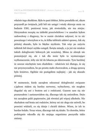 JAK W 90 DNI POKONAŁEM RAKA? - darmowy fragment - Złote Myśli
                                                                           ● str. 6
Marek Kidziński



właśnie tego skutkiem. Była to pani doktor, która poradziła mi, abym
przyszedł po świętach, jeśli ból nie ustąpi i wtedy skieruje mnie na
badanie USG, ponieważ teraz, jak stwierdziła, nie ma miejsc.
Otrzymałem receptę na tabletki przeciwbólowe i w zasadzie byłem
zadowolony z diagnozy, bo w sumie chciałem usłyszeć, że to nic
poważnego i wierzyłem w to, że kilka tabletek załatwi sprawę. Jak się
później okazało, było to błędne myślenie. Tak więc po zażyciu
tabletek ból dosyć szybko ustąpił. Święta minęły, a ja już nie miałem
takich dolegliwości bólowych jak wcześniej. Mimo że obrzęk nie
pomniejszył się, ale i tak dla mnie było to wystarczające
wytłumaczenie, żeby nie iść do lekarza po skierowanie. Tym bardziej
że zawsze niechętnie tam chodziłem - właściwie też dlatego, że się
nie przyzwyczaiłem, bo po prostu mało chorowałem, a drugą sprawą
było lenistwo. Ogólnie nie postąpiłem najlepiej - jak się okazało
później.

W momencie, kiedy zacząłem odczuwać dolegliwości związane
z jądrem stałem się bardzo nerwowy, wybuchowy, nie mogłem
dogadać się ani z bratem ani z rodzicami. Czasem sam się nie
poznawałem i zastanawiałem się, dlaczego tak się zmieniłem. Dużo
tez zacząłem palić papierosów, jak również pić więcej alkoholu. Nie
słuchałem rad brata ani rodziców, którzy mi nic złego nie mówili, bo
przecież widzieli, co się dzieje i chcieli dobrze. Wiem, że ich to
bardzo bolało. Teraz wiem, dlaczego tak się działo. To choroba, która
podstępnie wkradła się do mojego organizmu poczyniła takie
zmiany.



                  Copyright by Wydawnictwo Złote Myśli & Marek Kidziński
 