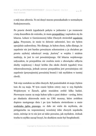 JAK W 90 DNI POKONAŁEM RAKA? - darmowy fragment - Złote Myśli
                                                                           ● str. 8
Marek Kidziński



o mój stan zdrowia. To mi dosyć mocno przeszkadzało w normalnym
funkcjonowaniu.

Po prawie dwóch tygodniach pobytu w jednostce i po rozmowie
z tatą doszedłem do wniosku, że mam przepuklinę i zapisałem się do
lekarza. Lekarz w Garnizonowej Izbie Chorych stwierdził zapalenie
jądra. Przyznam, że może to dziwnie zabrzmieć, lecz nie byłem
specjalnie zadowolony. Nie dlatego, że byłem chory, tylko dlatego, że
zapalenie nie jest bardzo poważnym schorzeniem a ja chciałem po
prostu szybciej zakończyć swoją „karierę” w wojsku i miałem
nadzieję, że jest to coś poważniejszego. Od lekarza wojskowego
usłyszałem, że przepuklina nie zwalnia mnie z obowiązku odbycia
służby wojskowej i dosyć krótko (bo około dwóch tygodni) trwa
rekonwalescencja, jednak zawsze przepuklina jest poważniejsza niż
zapalenie (przynajmniej poważniej brzmi) i tak myślałem w tamtej
chwili.

Tak więc zostałem na izbie chorych. Był poniedziałek 16 maja i byłem
tam do 24 maja. W tym czasie byłem cztery razy w 105 Szpitalu
Wojskowym w Żarach, gdzie musiałem zrobić kilka badań.
Pierwszym razem 19 maja byłem tylko u pani doktor - urolog, która
po zbadaniu skierowała mnie na USG moszny, które zrobiłem
dopiero następnego dnia i po tym badaniu stwierdzono u mnie
wodniaka jądra prawego, co dało mi wiele do myślenia, ale
pielęgniarka na wspomnianej wcześniej izbie chorych uspokoiła
mnie, mówiąc że to nie jest aż takie poważne, jak myślałem. Jednak
trzeba to szybko zacząć leczyć, bo skutkiem może być bezpłodność.


                  Copyright by Wydawnictwo Złote Myśli & Marek Kidziński
 