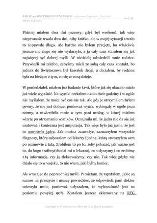 JAK W 90 DNI POKONAŁEM RAKA? - darmowy fragment - Złote Myśli
                                                                           ● str. 9
Marek Kidziński



Później miałem dwa dni przerwy, gdyż był weekend, tak więc
niepewność trwała dwa dni, niby krótko, ale w mojej sytuacji trwało
to naprawdę długo. Ale bardzo nie byłem przejęty, bo właściwie
jeszcze nic złego się nie wydarzyło, a ja cały czas starałem się jak
najwięcej być dobrej myśli. W niedzielę odwiedzili mnie rodzice.
Przywieźli mi telefon, żebyśmy mieli ze sobą cały czas kontakt, bo
jednak do Świętoszowa był kawałek drogi, a chciałem, by rodzina
była na bieżąco z tym, co się ze mną dzieje.

W poniedziałek miałem już badanie krwi, które jak się okazało miało
już wiele wyjaśnić. Na wyniki czekałem około dwie godziny i w ogóle
nie myślałem, że może być coś nie tak. Ale gdy je otrzymałem byłem
pewny, że nie jest dobrze, ponieważ wyniki wybiegały w ogóle poza
normy, a utwierdziła mnie w tym pani urolog, u której miałem
wizytę po otrzymaniu wyników. Oznajmiła mi, że jądra nie da się już
uratować i konieczna jest amputacja. Tak więc było już jasne, że jest
to nowotwór jądra. Jak można zauważyć, zaznaczyłem wszystkie
diagnozy, które usłyszałem od lekarzy i jedną, którą stworzyłem sam
po rozmowie z tatą. Zrobiłem to po to, żeby pokazać, jak ważne jest
to, do kogo trafimy(chodzi mi o lekarza), co usłyszymy i co zrobimy
z tą informacją, czy ją zlekceważymy, czy nie. Tak więc gdyby nie
działo się to w wojsku, to nie wiem, jaki byłby koniec.

Ale wracając do poprzedniej myśli. Pamiętam, że zapytałem, jakie są
szanse na przeżycie i muszę powiedzieć, że odpowiedź pani doktor
ucieszyła mnie, ponieważ usłyszałem, że wyleczalność jest na
poziomie powyżej 90%. Zostałem jeszcze skierowany na RTG


                  Copyright by Wydawnictwo Złote Myśli & Marek Kidziński
 
