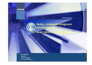 www.logos.cz



                       Nokia – dodavatel programů
                       pro firemní sféru
                       aneb kancelář ve vaší kapse




Igor Šmerda
Logos a.s.
Solution Manager
igor.smerda@logos.cz