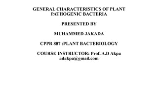 GENERAL CHARACTERISTICS OF PLANT
PATHOGENIC BACTERIA
PRESENTED BY
MUHAMMED JAKADA
CPPR 807 :PLANT BACTERIOLOGY
COURSE INSTRUCTOR: Prof. A.D Akpa
adakpa@gmail.com
 