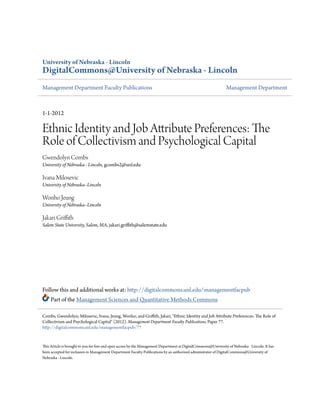 University of Nebraska - Lincoln
DigitalCommons@University of Nebraska - Lincoln
Management Department Faculty Publications Management Department
1-1-2012
Ethnic Identity and Job Attribute Preferences: The
Role of Collectivism and Psychological Capital
Gwendolyn Combs
University of Nebraska - Lincoln, gcombs2@unl.edu
Ivana Milosevic
University of Nebraska–Lincoln
Wonho Jeung
University of Nebraska–Lincoln
Jakari Griffith
Salem State University, Salem, MA, jakari.griffith@salemstate.edu
Follow this and additional works at: http://digitalcommons.unl.edu/managementfacpub
Part of the Management Sciences and Quantitative Methods Commons
This Article is brought to you for free and open access by the Management Department at DigitalCommons@University of Nebraska - Lincoln. It has
been accepted for inclusion in Management Department Faculty Publications by an authorized administrator of DigitalCommons@University of
Nebraska - Lincoln.
Combs, Gwendolyn; Milosevic, Ivana; Jeung, Wonho; and Griffith, Jakari, "Ethnic Identity and Job Attribute Preferences: The Role of
Collectivism and Psychological Capital" (2012). Management Department Faculty Publications. Paper 77.
http://digitalcommons.unl.edu/managementfacpub/77
 