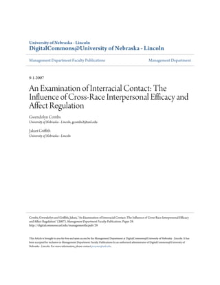 University of Nebraska - Lincoln
DigitalCommons@University of Nebraska - Lincoln
Management Department Faculty Publications Management Department
9-1-2007
An Examination of Interracial Contact: The
Influence of Cross-Race Interpersonal Efficacy and
Affect Regulation
Gwendolyn Combs
University of Nebraska - Lincoln, gcombs2@unl.edu
Jakari Griffith
University of Nebraska - Lincoln
This Article is brought to you for free and open access by the Management Department at DigitalCommons@University of Nebraska - Lincoln. It has
been accepted for inclusion in Management Department Faculty Publications by an authorized administrator of DigitalCommons@University of
Nebraska - Lincoln. For more information, please contact proyster@unl.edu.
Combs, Gwendolyn and Griffith, Jakari, "An Examination of Interracial Contact: The Influence of Cross-Race Interpersonal Efficacy
and Affect Regulation" (2007). Management Department Faculty Publications. Paper 29.
http://digitalcommons.unl.edu/managementfacpub/29
 