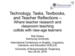 Technology, Tasks, Textbooks,
and Teacher Reflections –
Where teacher research and
classroom teaching
collide with new-age learners
Rob Dickey
Keimyung University
International Conference on English, Linguistics,
Literature, and Education (ICELLE)
University of Muhammadiyah Tangerang
Nov 29-30, 2019
 